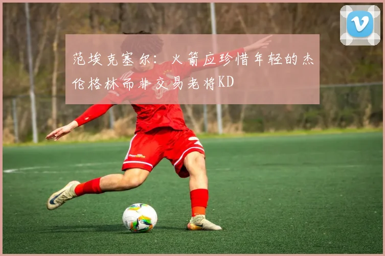 范埃克塞尔：火箭应珍惜年轻的杰伦格林而非交易老将KD