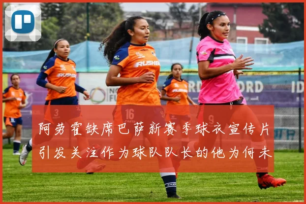 阿劳霍缺席巴萨新赛季球衣宣传片引发关注作为球队队长的他为何未现身