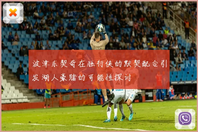 波津东契奇在独行侠的默契配合引发湖人豪赌的可能性探讨