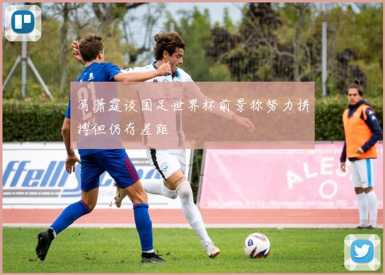 冯潇霆谈国足世界杯前景称努力拼搏但仍存差距