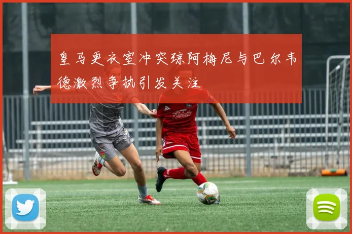 皇马更衣室冲突琼阿梅尼与巴尔韦德激烈争执引发关注