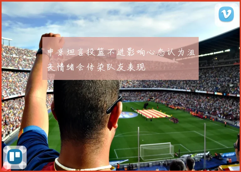申京坦言投篮不进影响心态认为沮丧情绪会传染队友表现