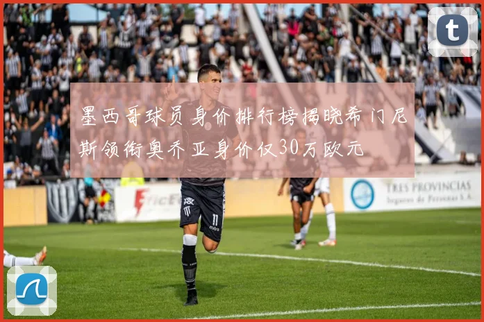 墨西哥球员身价排行榜揭晓希门尼斯领衔奥乔亚身价仅30万欧元