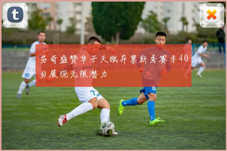 芬奇盛赞华子天赋异禀新秀赛季40分展现无限潜力