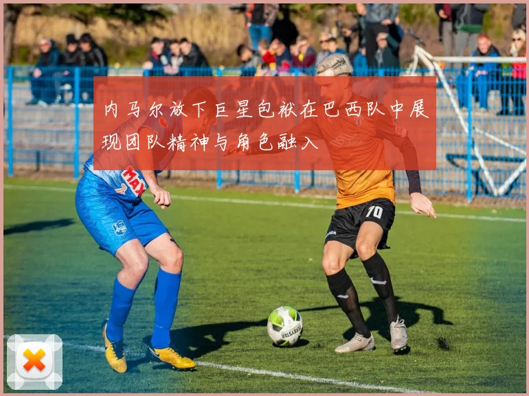 内马尔放下巨星包袱在巴西队中展现团队精神与角色融入