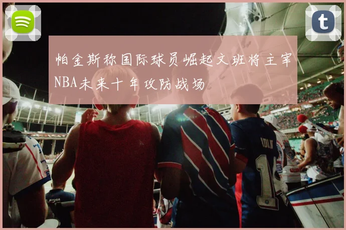 帕金斯称国际球员崛起文班将主宰NBA未来十年攻防战场