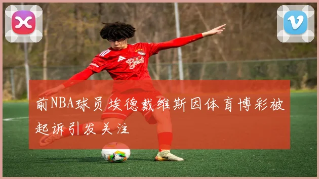 前NBA球员埃德戴维斯因体育博彩被起诉引发关注