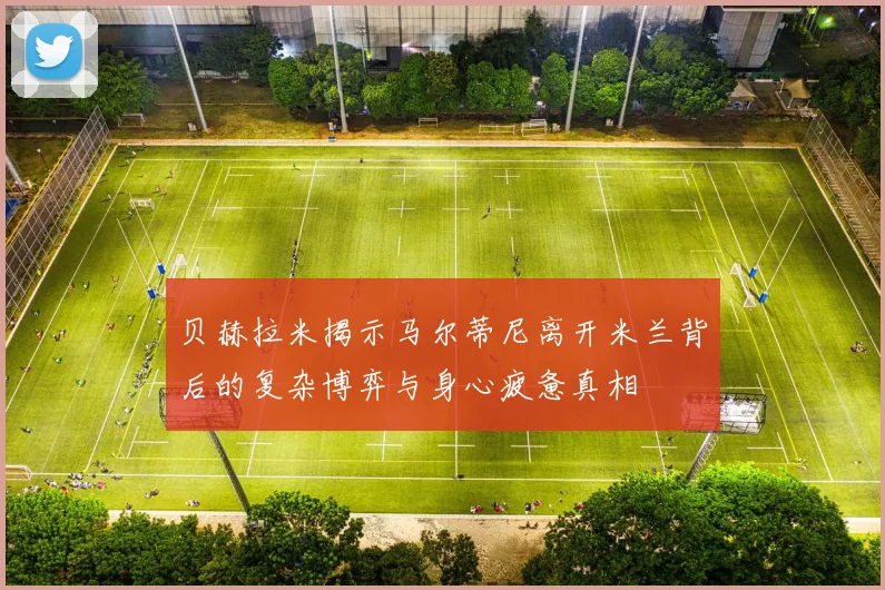 贝赫拉米揭示马尔蒂尼离开米兰背后的复杂博弈与身心疲惫真相
