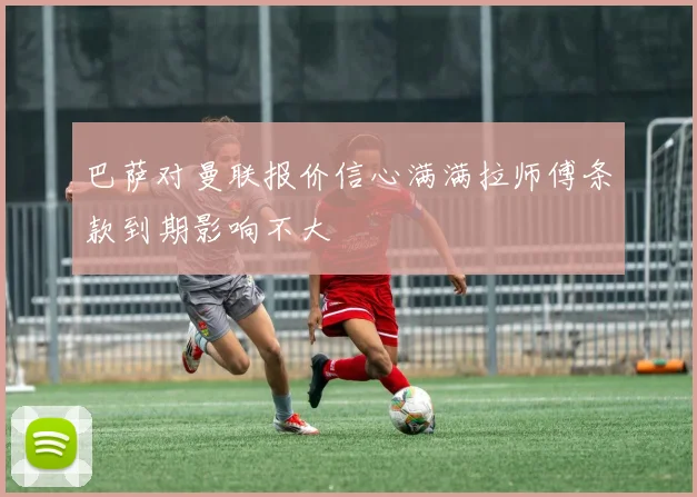巴萨对曼联报价信心满满拉师傅条款到期影响不大
