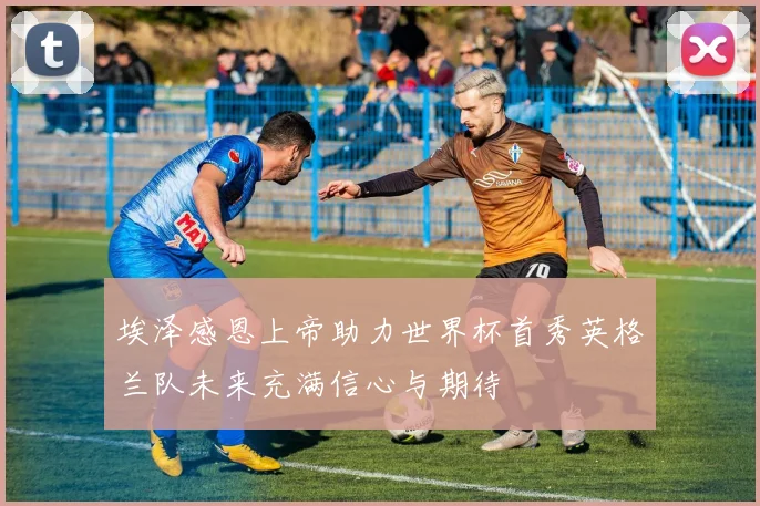 埃泽感恩上帝助力世界杯首秀英格兰队未来充满信心与期待