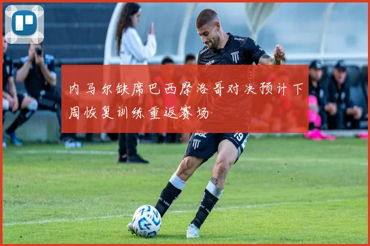 内马尔缺席巴西摩洛哥对决预计下周恢复训练重返赛场