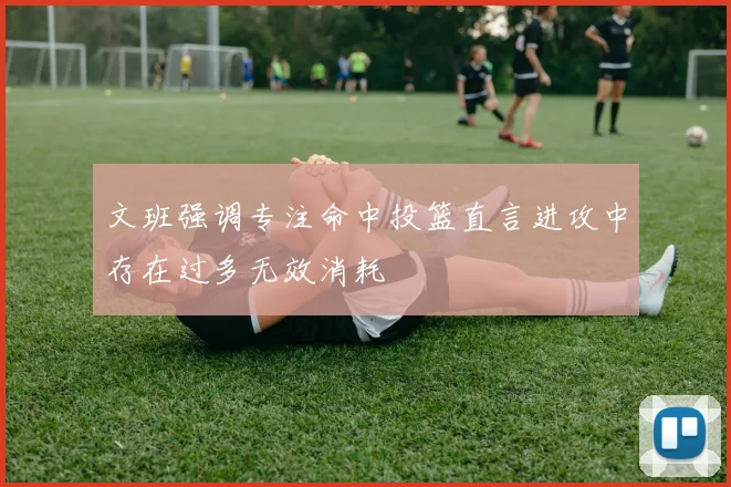 文班强调专注命中投篮直言进攻中存在过多无效消耗