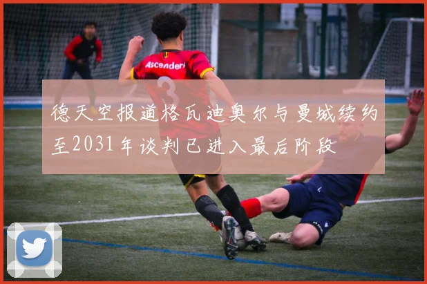 德天空报道格瓦迪奥尔与曼城续约至2031年谈判已进入最后阶段