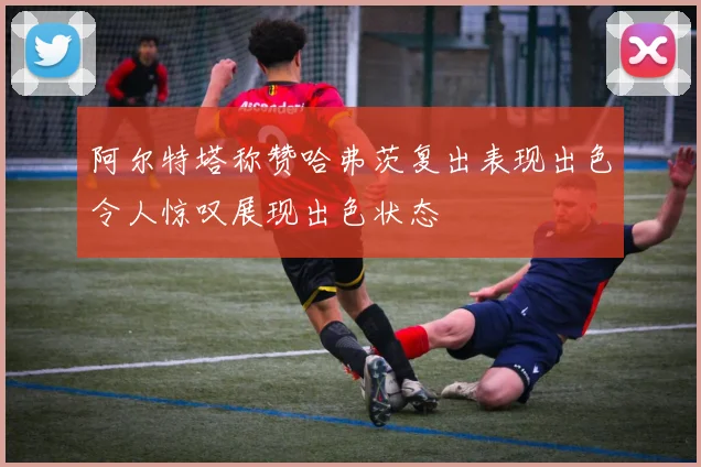 阿尔特塔称赞哈弗茨复出表现出色令人惊叹展现出色状态