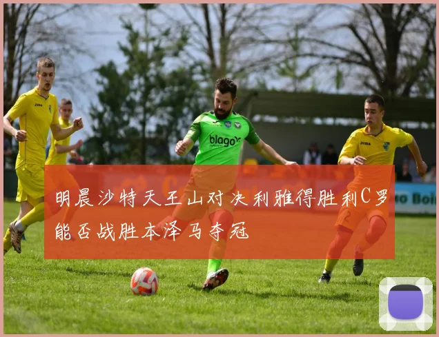 明晨沙特天王山对决利雅得胜利C罗能否战胜本泽马夺冠