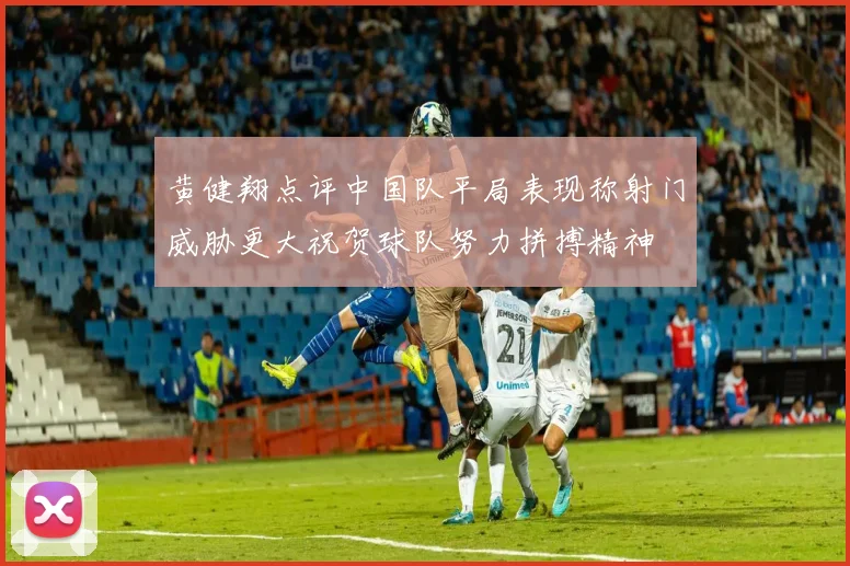 黄健翔点评中国队平局表现称射门威胁更大祝贺球队努力拼搏精神