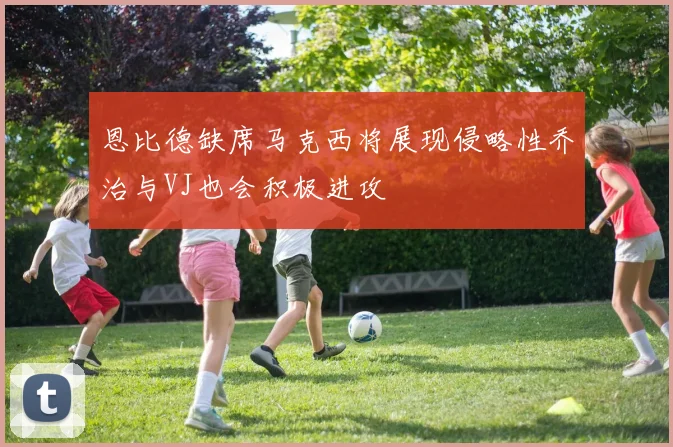 恩比德缺席马克西将展现侵略性乔治与VJ也会积极进攻