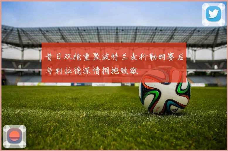 昔日双枪重聚波特兰麦科勒姆赛后与利拉德深情拥抱致敬