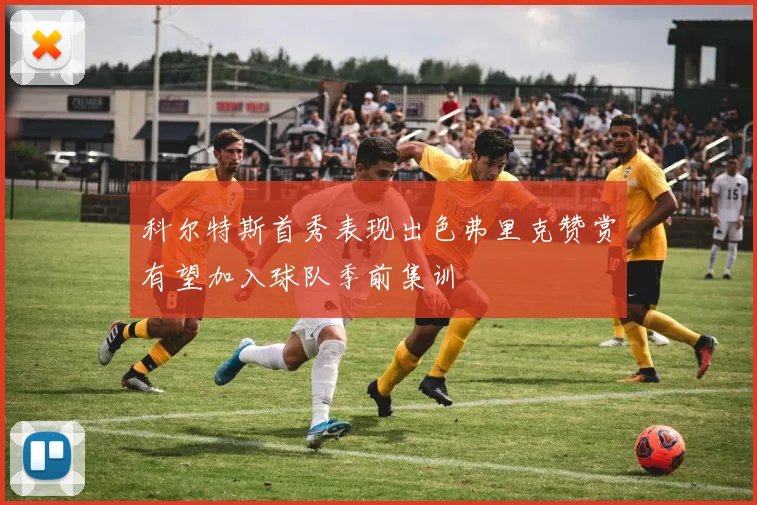 科尔特斯首秀表现出色弗里克赞赏有望加入球队季前集训