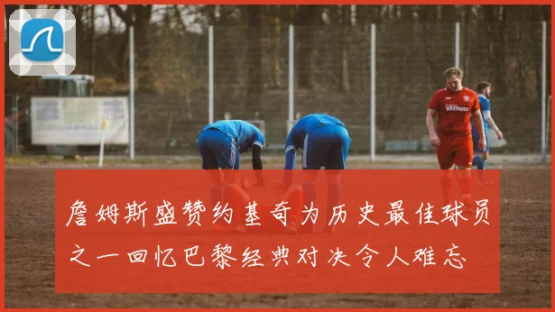 詹姆斯盛赞约基奇为历史最佳球员之一回忆巴黎经典对决令人难忘