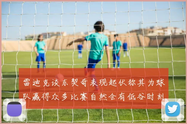 雷迪克谈东契奇表现起伏称其为球队赢得众多比赛自然会有低谷时刻