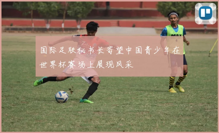 国际足联秘书长寄望中国青少年在世界杯赛场上展现风采
